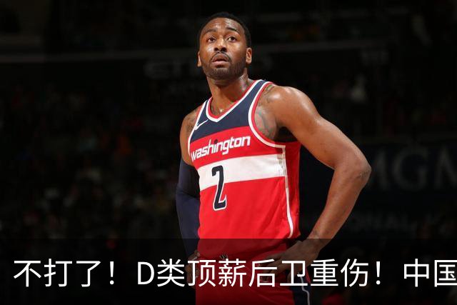 不打了！D类顶薪后卫重伤！中国男篮最强持球大核
