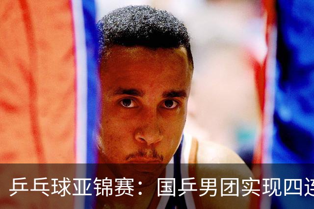 乒乓球亚锦赛：国乒男团实现四连冠 女团屈居亚军