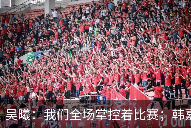吴曦：我们全场掌控着比赛；韩嘉文的进球是努力训练的回报