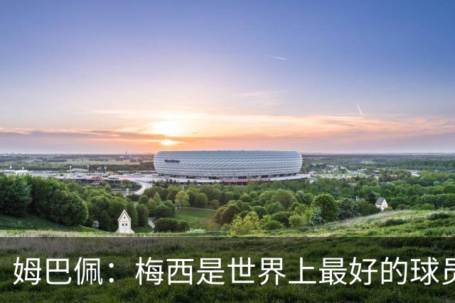 姆巴佩：梅西是世界上最好的球员 和他踢球很容易