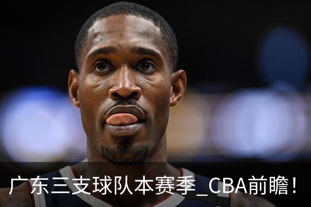 广东三支球队本赛季 CBA前瞻！广东深圳能冲冠，广州志在季后赛