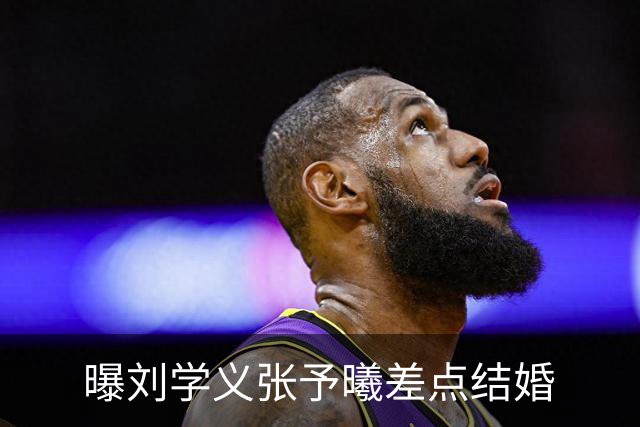 曝刘学义张予曦差点结婚