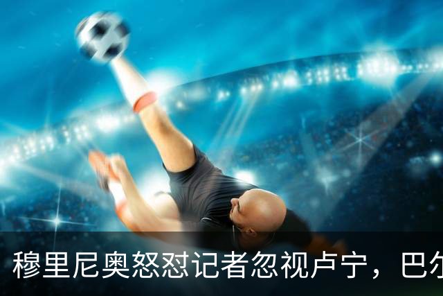 穆里尼奥怒怼记者忽视卢宁，巴尔韦德带伤坚守彰显皇马韧性