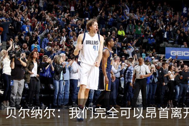 贝尔纳尔：我们完全可以昂首离开；每名球员都梦想踢国家德比