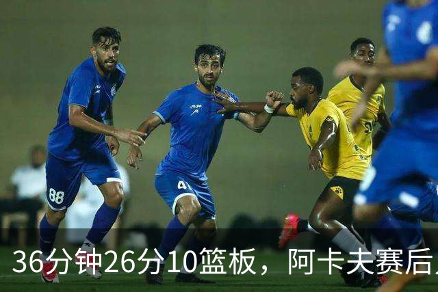 36分钟26分10篮板，阿卡夫赛后只谈主场球迷